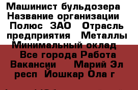 Машинист бульдозера › Название организации ­ Полюс, ЗАО › Отрасль предприятия ­ Металлы › Минимальный оклад ­ 1 - Все города Работа » Вакансии   . Марий Эл респ.,Йошкар-Ола г.